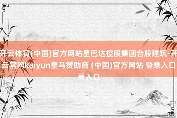 开云体育(中国)官方网站星巴达控股集团合股建筑-开云官网kaiyun皇马赞助商 (中国)官方网站 登录入口