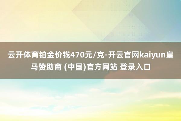 云开体育铂金价钱470元/克-开云官网kaiyun皇马赞助商 (中国)官方网站 登录入口