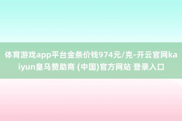 体育游戏app平台金条价钱974元/克-开云官网kaiyun皇马赞助商 (中国)官方网站 登录入口