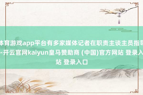 体育游戏app平台有多家媒体记者在职责主谈主员指导下-开云官网kaiyun皇马赞助商 (中国)官方网站 登录入口