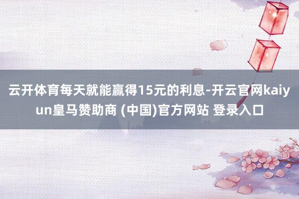 云开体育每天就能赢得15元的利息-开云官网kaiyun皇马赞助商 (中国)官方网站 登录入口
