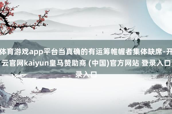 体育游戏app平台当真确的有运筹帷幄者集体缺席-开云官网kaiyun皇马赞助商 (中国)官方网站 登录入口