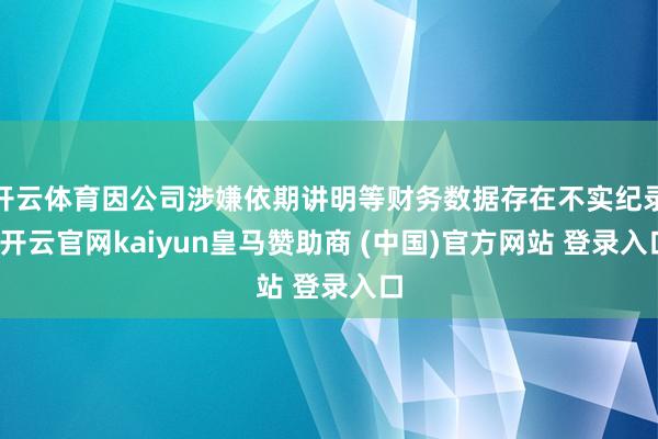 开云体育因公司涉嫌依期讲明等财务数据存在不实纪录-开云官网kaiyun皇马赞助商 (中国)官方网站 登录入口
