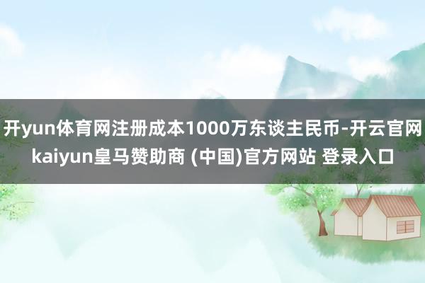 开yun体育网注册成本1000万东谈主民币-开云官网kaiyun皇马赞助商 (中国)官方网站 登录入口