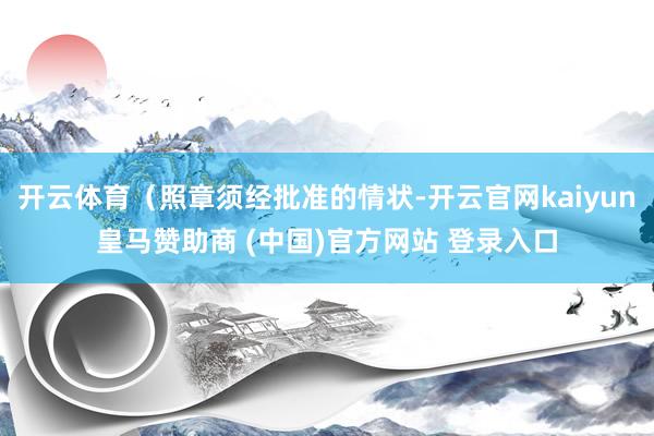 开云体育（照章须经批准的情状-开云官网kaiyun皇马赞助商 (中国)官方网站 登录入口