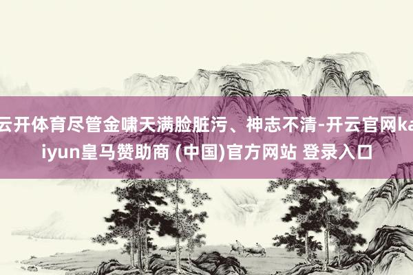 云开体育尽管金啸天满脸脏污、神志不清-开云官网kaiyun皇马赞助商 (中国)官方网站 登录入口