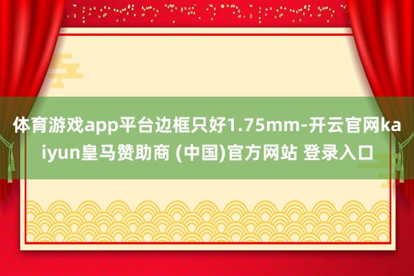 体育游戏app平台边框只好1.75mm-开云官网kaiyun皇马赞助商 (中国)官方网站 登录入口