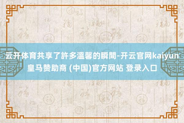 云开体育共享了許多溫馨的瞬間-开云官网kaiyun皇马赞助商 (中国)官方网站 登录入口