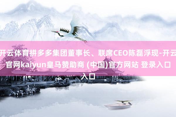 开云体育拼多多集团董事长、联席CEO陈磊浮现-开云官网kaiyun皇马赞助商 (中国)官方网站 登录入口
