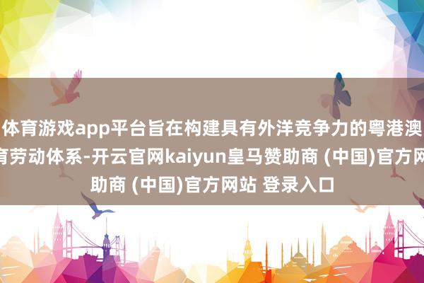 体育游戏app平台旨在构建具有外洋竞争力的粤港澳大湾区新托育劳动体系-开云官网kaiyun皇马赞助商 (中国)官方网站 登录入口