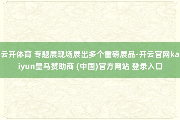 云开体育 专题展现场展出多个重磅展品-开云官网kaiyun皇马赞助商 (中国)官方网站 登录入口