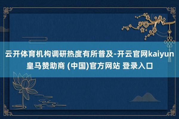 云开体育机构调研热度有所普及-开云官网kaiyun皇马赞助商 (中国)官方网站 登录入口