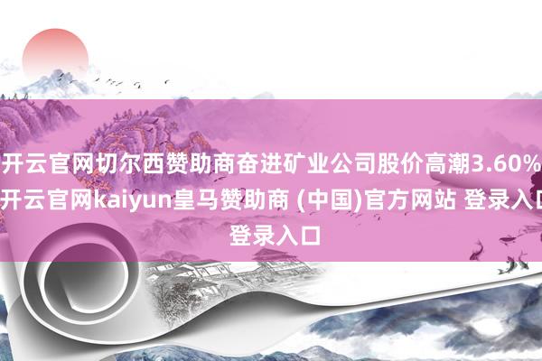 开云官网切尔西赞助商奋进矿业公司股价高潮3.60%-开云官网kaiyun皇马赞助商 (中国)官方网站 登录入口