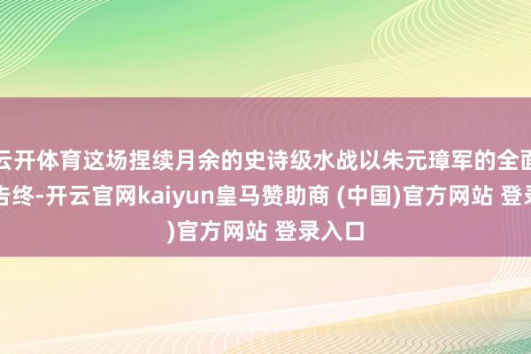 云开体育这场捏续月余的史诗级水战以朱元璋军的全面得手告终-开云官网kaiyun皇马赞助商 (中国)官方网站 登录入口