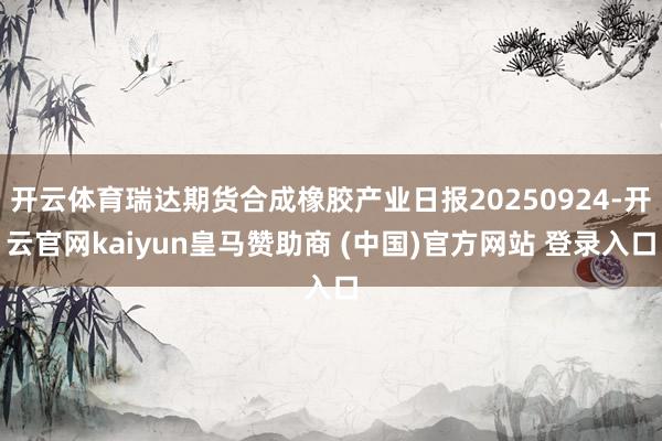 开云体育瑞达期货合成橡胶产业日报20250924-开云官网kaiyun皇马赞助商 (中国)官方网站 登录入口
