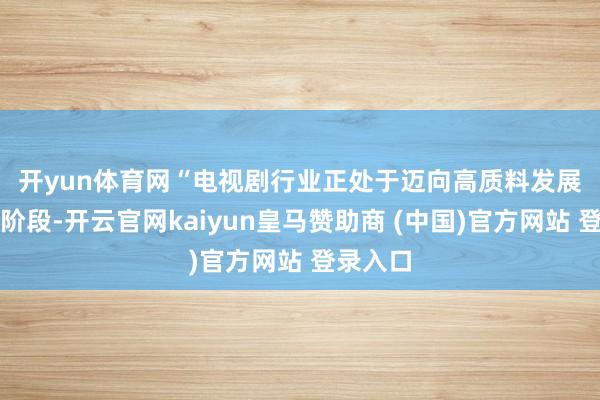 开yun体育网　　“电视剧行业正处于迈向高质料发展的重要阶段-开云官网kaiyun皇马赞助商 (中国)官方网站 登录入口