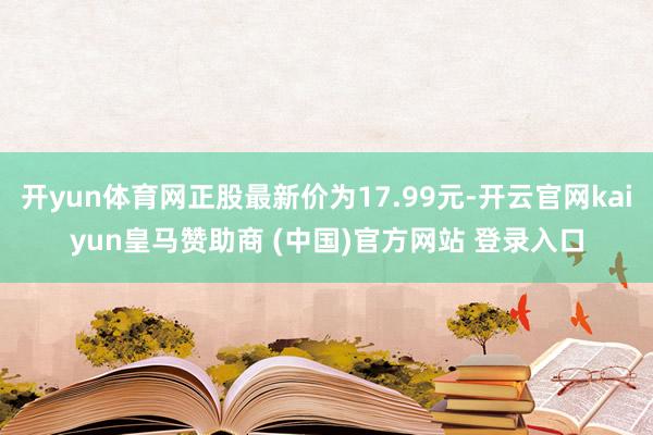 开yun体育网正股最新价为17.99元-开云官网kaiyun皇马赞助商 (中国)官方网站 登录入口