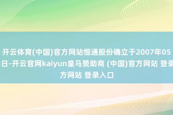开云体育(中国)官方网站恒通股份确立于2007年05月22日-开云官网kaiyun皇马赞助商 (中国)官方网站 登录入口