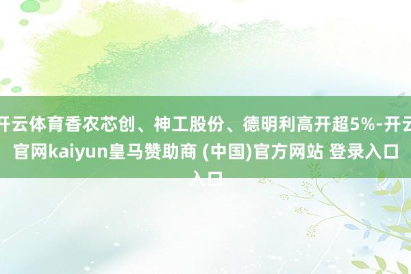 开云体育香农芯创、神工股份、德明利高开超5%-开云官网kaiyun皇马赞助商 (中国)官方网站 登录入口