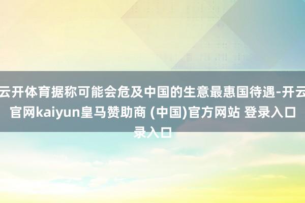 云开体育据称可能会危及中国的生意最惠国待遇-开云官网kaiyun皇马赞助商 (中国)官方网站 登录入口