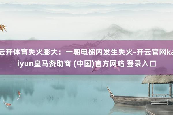 云开体育失火膨大：一朝电梯内发生失火-开云官网kaiyun皇马赞助商 (中国)官方网站 登录入口