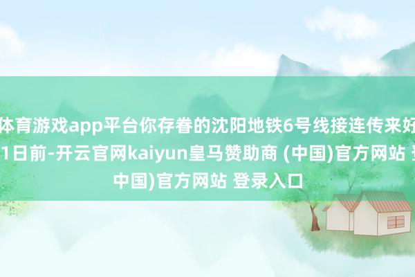 体育游戏app平台你存眷的沈阳地铁6号线接连传来好讯息！01日前-开云官网kaiyun皇马赞助商 (中国)官方网站 登录入口