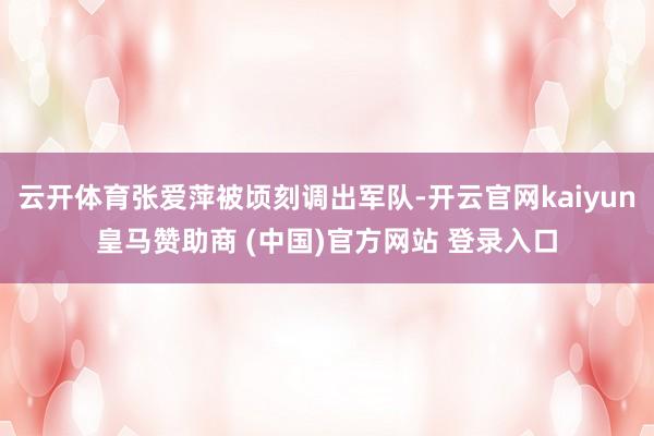 云开体育张爱萍被顷刻调出军队-开云官网kaiyun皇马赞助商 (中国)官方网站 登录入口