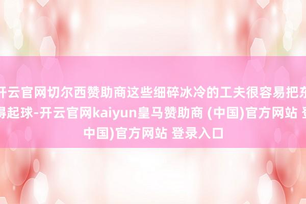 开云官网切尔西赞助商这些细碎冰冷的工夫很容易把东谈主磨得起球-开云官网kaiyun皇马赞助商 (中国)官方网站 登录入口