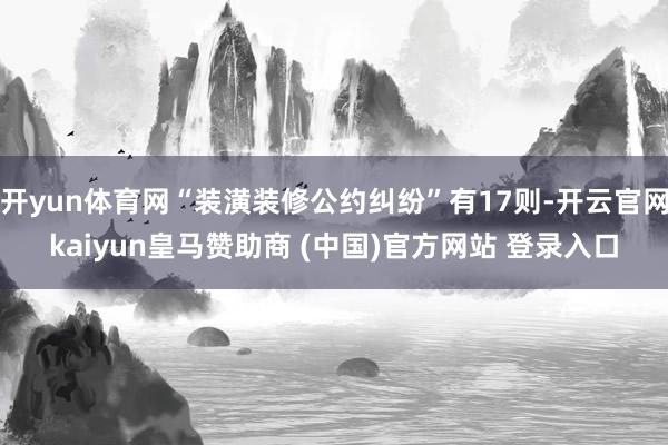 开yun体育网“装潢装修公约纠纷”有17则-开云官网kaiyun皇马赞助商 (中国)官方网站 登录入口