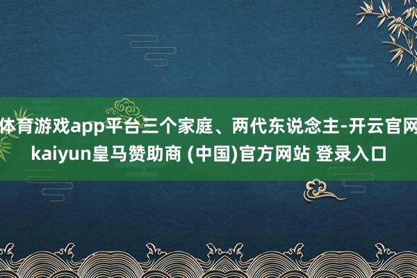体育游戏app平台三个家庭、两代东说念主-开云官网kaiyun皇马赞助商 (中国)官方网站 登录入口