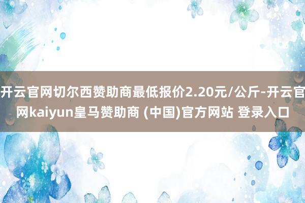 开云官网切尔西赞助商最低报价2.20元/公斤-开云官网kaiyun皇马赞助商 (中国)官方网站 登录入口