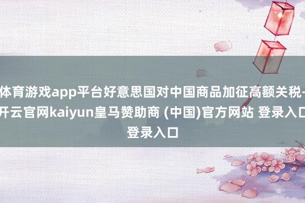 体育游戏app平台好意思国对中国商品加征高额关税-开云官网kaiyun皇马赞助商 (中国)官方网站 登录入口