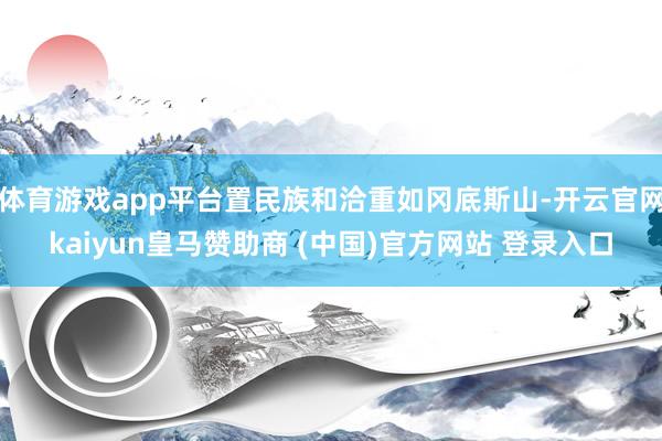 体育游戏app平台置民族和洽重如冈底斯山-开云官网kaiyun皇马赞助商 (中国)官方网站 登录入口