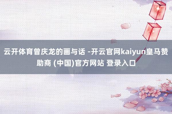 云开体育曾庆龙的画与话 -开云官网kaiyun皇马赞助商 (中国)官方网站 登录入口