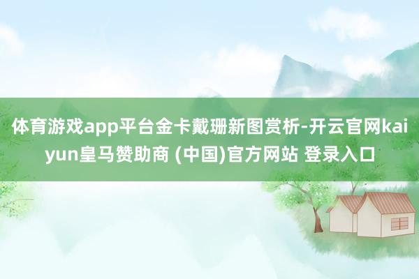 体育游戏app平台金卡戴珊新图赏析-开云官网kaiyun皇马赞助商 (中国)官方网站 登录入口
