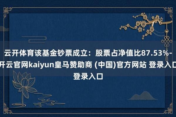 云开体育该基金钞票成立：股票占净值比87.53%-开云官网kaiyun皇马赞助商 (中国)官方网站 登录入口
