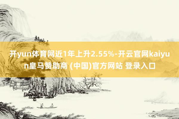 开yun体育网近1年上升2.55%-开云官网kaiyun皇马赞助商 (中国)官方网站 登录入口