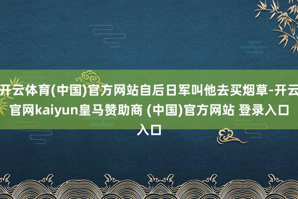 开云体育(中国)官方网站自后日军叫他去买烟草-开云官网kaiyun皇马赞助商 (中国)官方网站 登录入口