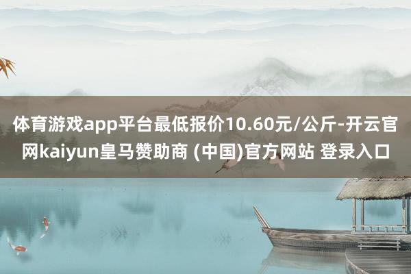体育游戏app平台最低报价10.60元/公斤-开云官网kaiyun皇马赞助商 (中国)官方网站 登录入口
