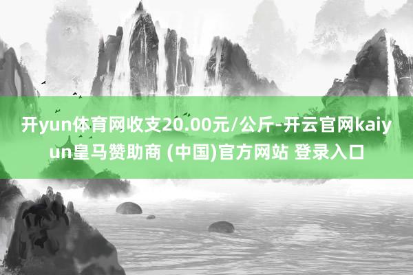 开yun体育网收支20.00元/公斤-开云官网kaiyun皇马赞助商 (中国)官方网站 登录入口