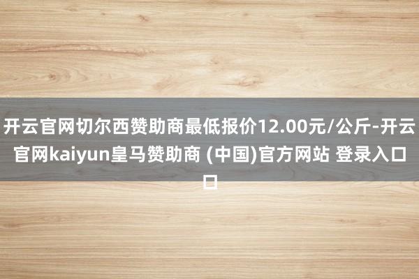 开云官网切尔西赞助商最低报价12.00元/公斤-开云官网kaiyun皇马赞助商 (中国)官方网站 登录入口