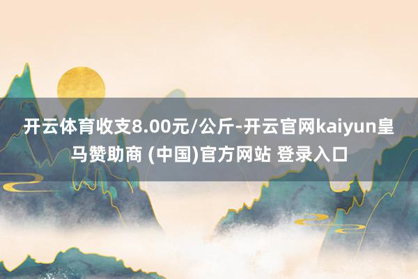 开云体育收支8.00元/公斤-开云官网kaiyun皇马赞助商 (中国)官方网站 登录入口