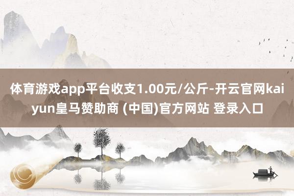 体育游戏app平台收支1.00元/公斤-开云官网kaiyun皇马赞助商 (中国)官方网站 登录入口