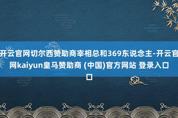 开云官网切尔西赞助商宰相总和369东说念主-开云官网kaiyun皇马赞助商 (中国)官方网站 登录入口