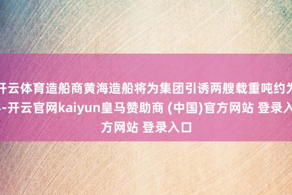 开云体育造船商黄海造船将为集团引诱两艘载重吨约为24-开云官网kaiyun皇马赞助商 (中国)官方网站 登录入口