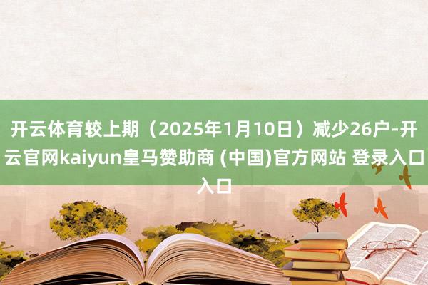 开云体育较上期（2025年1月10日）减少26户-开云官网kaiyun皇马赞助商 (中国)官方网站 登录入口
