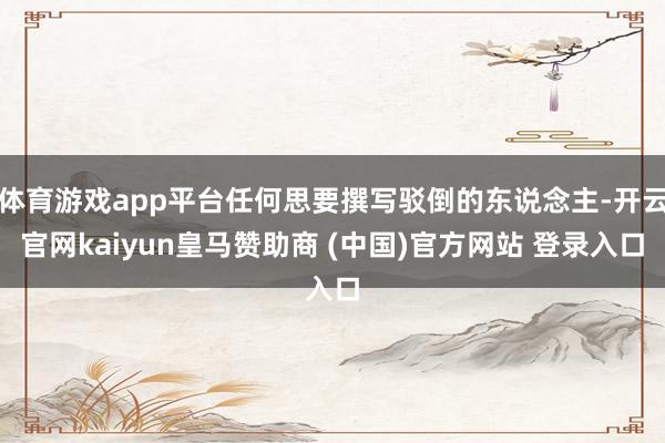 体育游戏app平台任何思要撰写驳倒的东说念主-开云官网kaiyun皇马赞助商 (中国)官方网站 登录入口