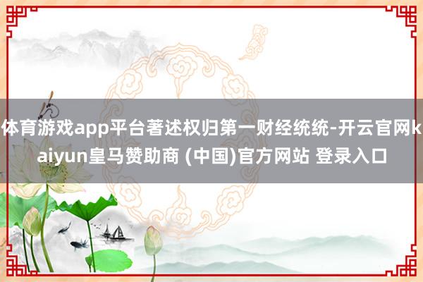 体育游戏app平台著述权归第一财经统统-开云官网kaiyun皇马赞助商 (中国)官方网站 登录入口