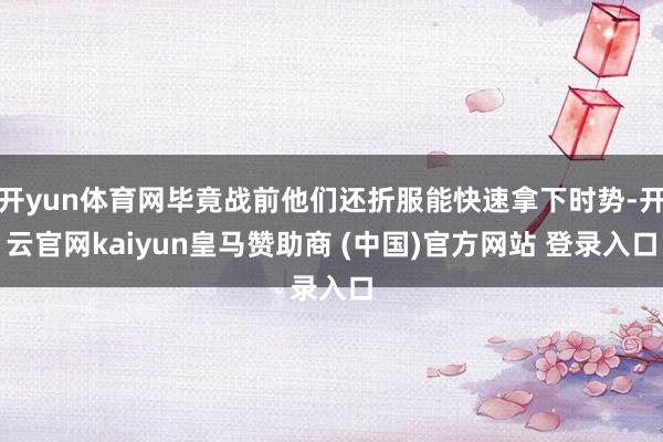 开yun体育网毕竟战前他们还折服能快速拿下时势-开云官网kaiyun皇马赞助商 (中国)官方网站 登录入口