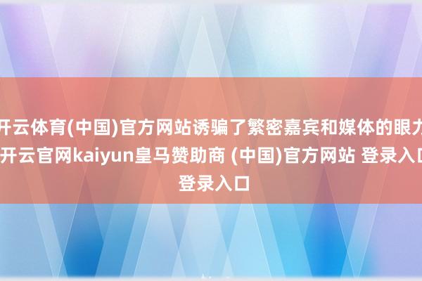 开云体育(中国)官方网站诱骗了繁密嘉宾和媒体的眼力-开云官网kaiyun皇马赞助商 (中国)官方网站 登录入口